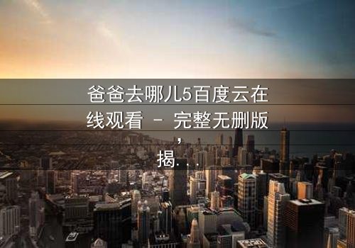 爸爸去哪儿5百度云在线观看 - 完整无删版,揭秘父子温情背后的惊天秘密