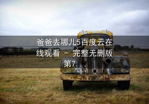 爸爸去哪儿5百度云在线观看 - 完整无删版第7集 - 父子温情与成长挑战的终极对决