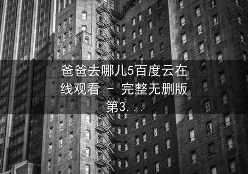 爸爸去哪儿5百度云在线观看 - 完整无删版第3集 - 揭秘萌娃与老爸的爆笑冒险之旅