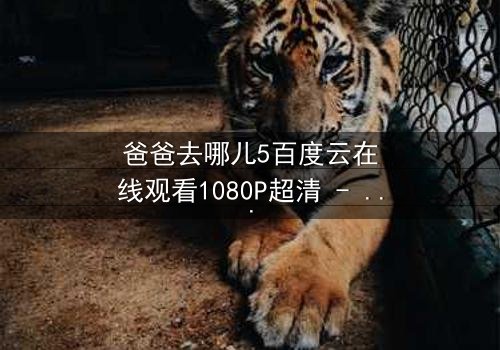 爸爸去哪儿5百度云在线观看1080P超清 - 父子温情与成长挑战的终极对决