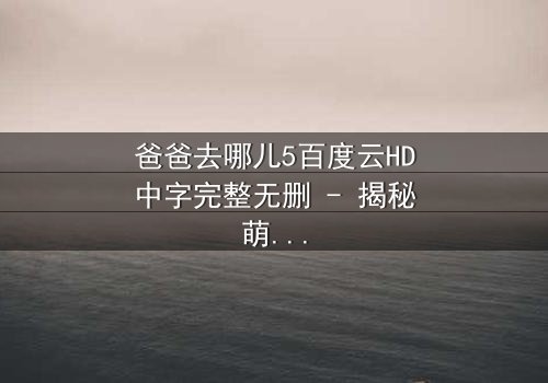 爸爸去哪儿5百度云HD中字完整无删 - 揭秘萌娃与老爸的爆笑成长之旅