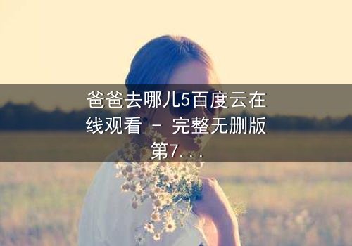 爸爸去哪儿5百度云在线观看 - 完整无删版第7集 - 父子温情与成长挑战交织的爆笑之旅