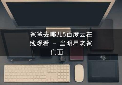 爸爸去哪儿5百度云在线观看 - 当明星老爸们面对育儿危机,谁将崩溃谁将逆袭?