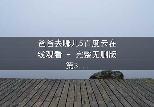 爸爸去哪儿5百度云在线观看 - 完整无删版第3集 - 父子温情背后隐藏的惊天秘密